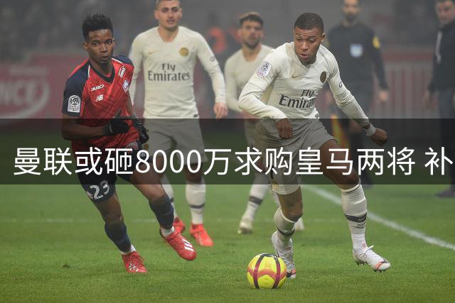 曼联或砸8000万求购皇马两将 补强短板引球迷热议
