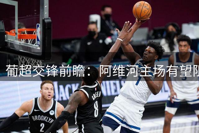 葡超交锋前瞻：阿维河主场有望阻击葡萄牙体育